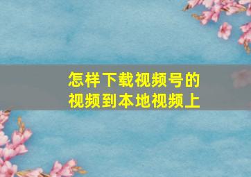 怎样下载视频号的视频到本地视频上