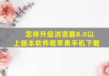 怎样升级浏览器8.0以上版本软件呢苹果手机下载