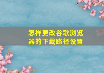 怎样更改谷歌浏览器的下载路径设置