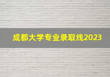 成都大学专业录取线2023