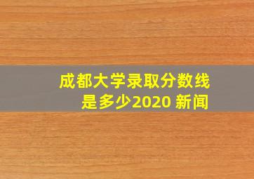 成都大学录取分数线是多少2020 新闻