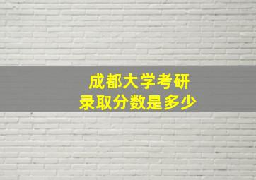 成都大学考研录取分数是多少