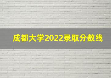 成都大学2022录取分数线