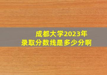 成都大学2023年录取分数线是多少分啊