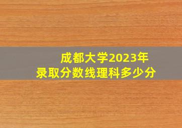 成都大学2023年录取分数线理科多少分