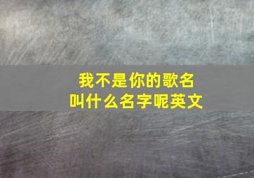 我不是你的歌名叫什么名字呢英文