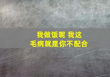 我做饭呢 我这毛病就是你不配合