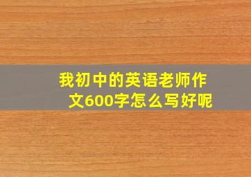 我初中的英语老师作文600字怎么写好呢