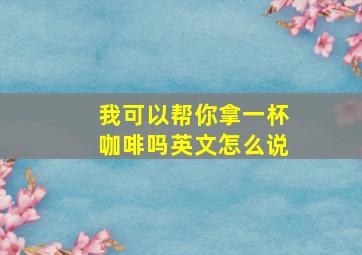 我可以帮你拿一杯咖啡吗英文怎么说