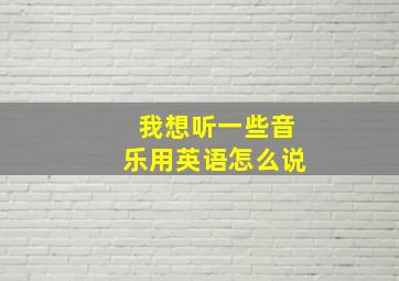 我想听一些音乐用英语怎么说