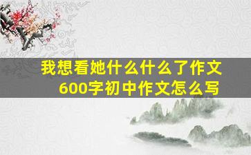 我想看她什么什么了作文600字初中作文怎么写