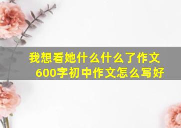 我想看她什么什么了作文600字初中作文怎么写好