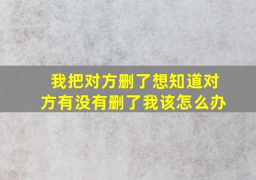 我把对方删了想知道对方有没有删了我该怎么办