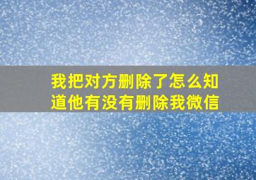 我把对方删除了怎么知道他有没有删除我微信