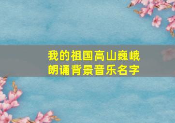 我的祖国高山巍峨朗诵背景音乐名字