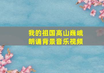 我的祖国高山巍峨朗诵背景音乐视频