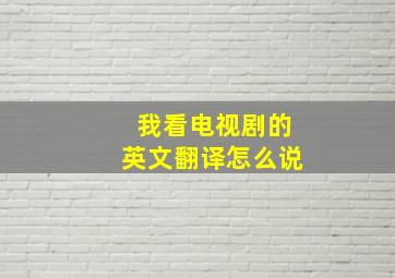 我看电视剧的英文翻译怎么说