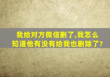 我给对方微信删了,我怎么知道他有没有给我也删除了?