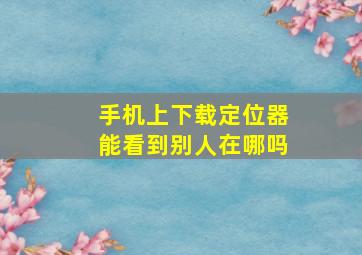 手机上下载定位器能看到别人在哪吗