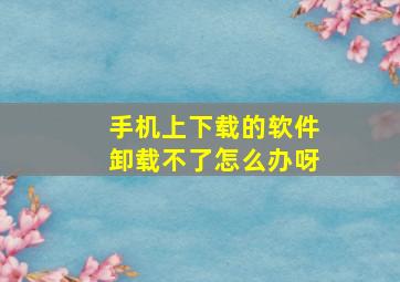 手机上下载的软件卸载不了怎么办呀