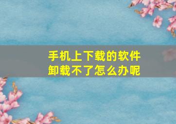 手机上下载的软件卸载不了怎么办呢