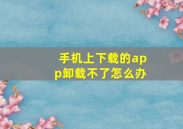 手机上下载的app卸载不了怎么办