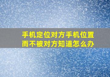 手机定位对方手机位置而不被对方知道怎么办