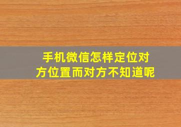 手机微信怎样定位对方位置而对方不知道呢