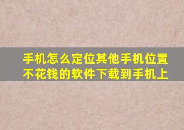 手机怎么定位其他手机位置不花钱的软件下载到手机上