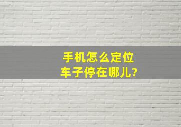 手机怎么定位车子停在哪儿?