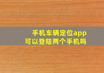 手机车辆定位app 可以登陆两个手机吗