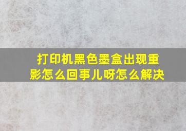 打印机黑色墨盒出现重影怎么回事儿呀怎么解决