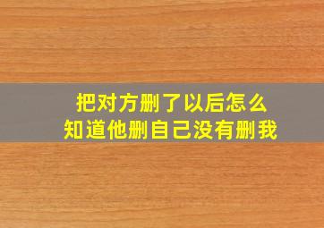 把对方删了以后怎么知道他删自己没有删我