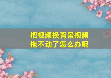 把视频换背景视频拖不动了怎么办呢