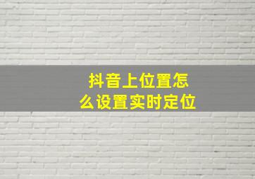 抖音上位置怎么设置实时定位