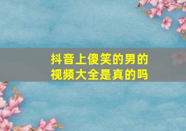 抖音上傻笑的男的视频大全是真的吗