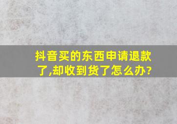 抖音买的东西申请退款了,却收到货了怎么办?