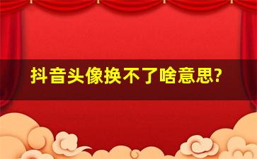 抖音头像换不了啥意思?