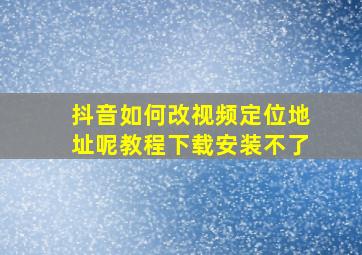 抖音如何改视频定位地址呢教程下载安装不了