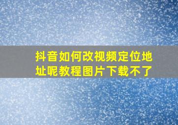 抖音如何改视频定位地址呢教程图片下载不了