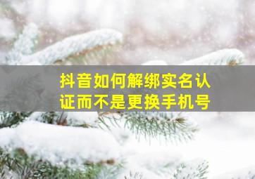 抖音如何解绑实名认证而不是更换手机号