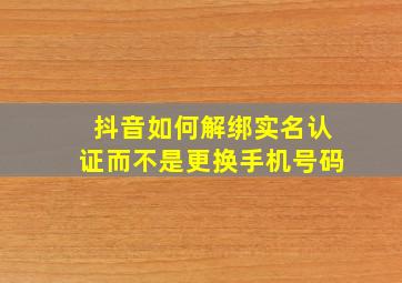 抖音如何解绑实名认证而不是更换手机号码