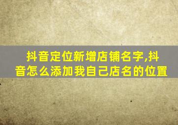 抖音定位新增店铺名字,抖音怎么添加我自己店名的位置