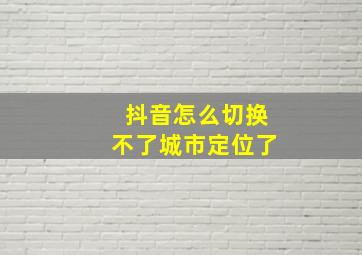 抖音怎么切换不了城市定位了