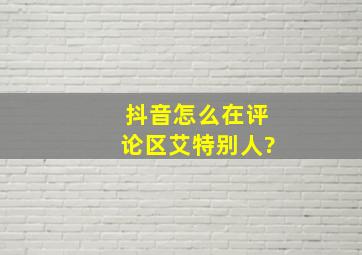 抖音怎么在评论区艾特别人?