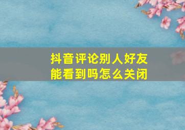 抖音评论别人好友能看到吗怎么关闭