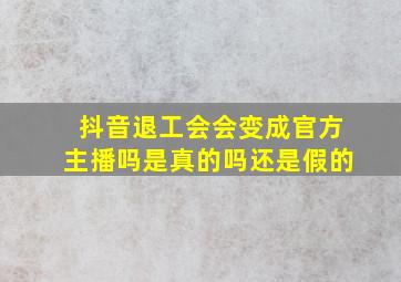 抖音退工会会变成官方主播吗是真的吗还是假的