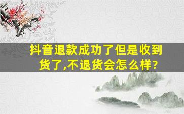 抖音退款成功了但是收到货了,不退货会怎么样?