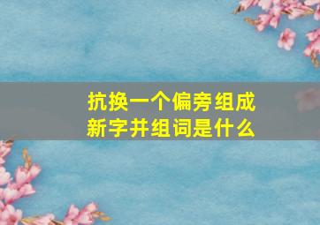 抗换一个偏旁组成新字并组词是什么