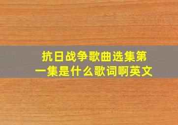 抗日战争歌曲选集第一集是什么歌词啊英文